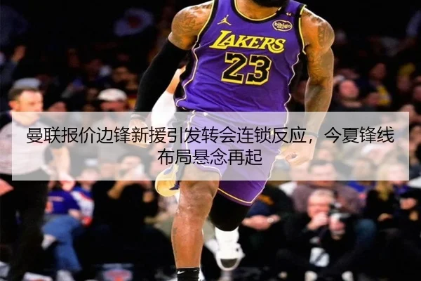 曼联报价边锋新援引发转会连锁反应，今夏锋线布局悬念再起